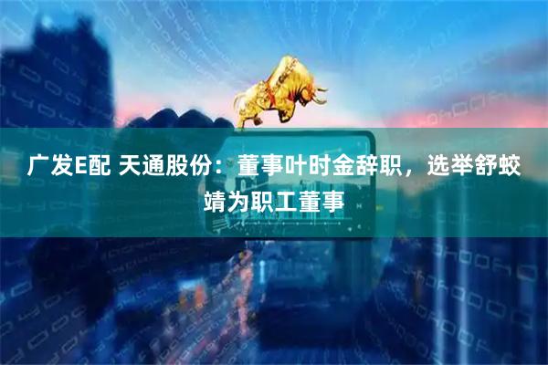 广发E配 天通股份：董事叶时金辞职，选举舒蛟靖为职工董事