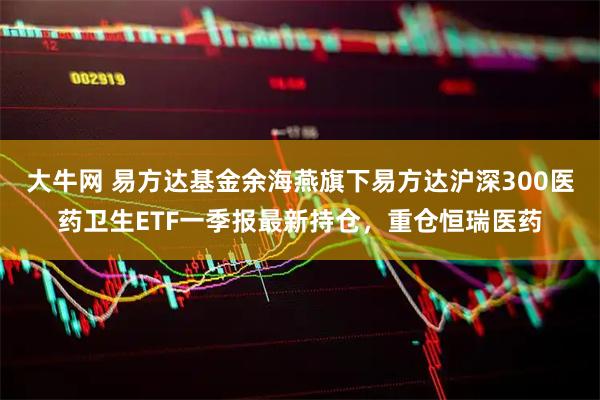 大牛网 易方达基金余海燕旗下易方达沪深300医药卫生ETF一季报最新持仓，重仓恒瑞医药