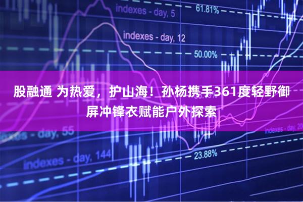 股融通 为热爱，护山海！孙杨携手361度轻野御屏冲锋衣赋能户外探索