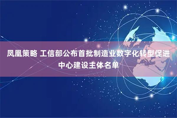 凤凰策略 工信部公布首批制造业数字化转型促进中心建设主体名单