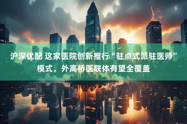 沪深优配 这家医院创新推行“驻点式派驻医师”模式，外高桥医联体有望全覆盖