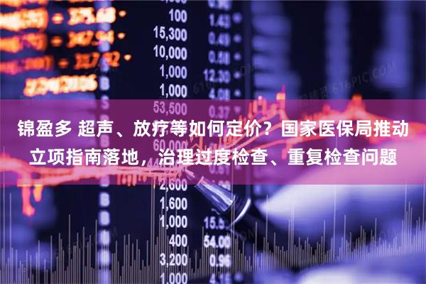 锦盈多 超声、放疗等如何定价？国家医保局推动立项指南落地，治理过度检查、重复检查问题