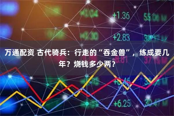 万通配资 古代骑兵:行走的“吞金兽”,练成要几年?烧钱多少两?