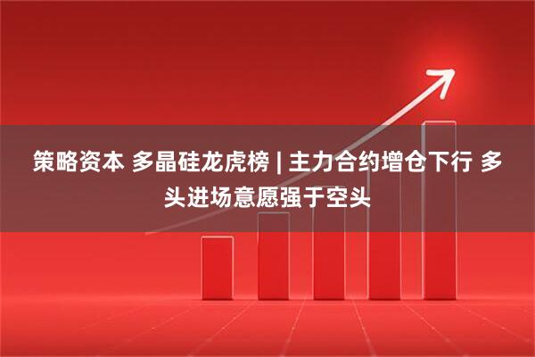 策略资本 多晶硅龙虎榜 | 主力合约增仓下行 多头进场意愿强于空头