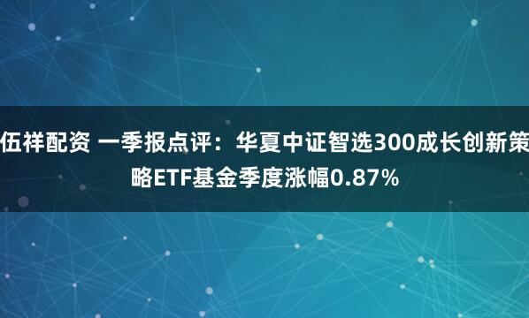 伍祥配资 一季报点评：华夏中证智选300成长创新策略ETF基金季度涨幅0.87%