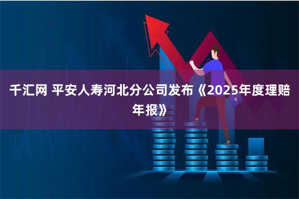 千汇网 平安人寿河北分公司发布《2025年度理赔年报》