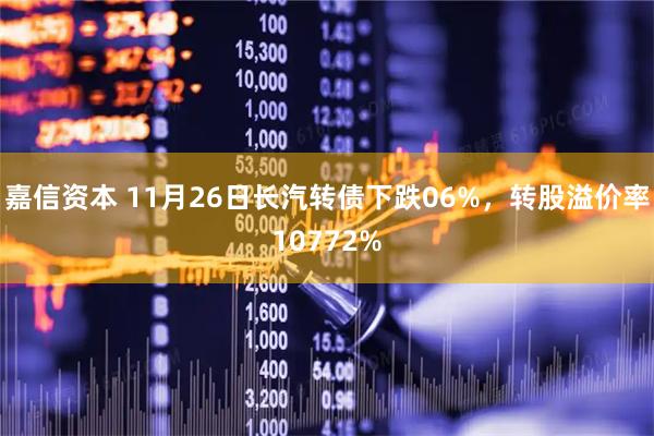 嘉信资本 11月26日长汽转债下跌06%，转股溢价率10772%