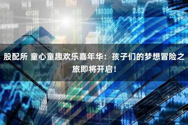 股配所 童心童趣欢乐嘉年华：孩子们的梦想冒险之旅即将开启！